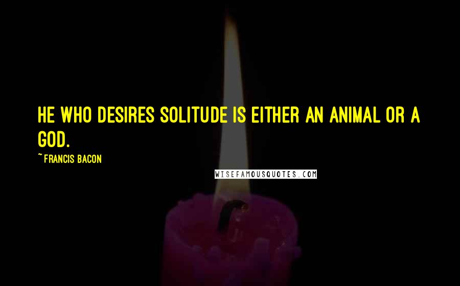 Francis Bacon Quotes: He who desires solitude is either an animal or a god.