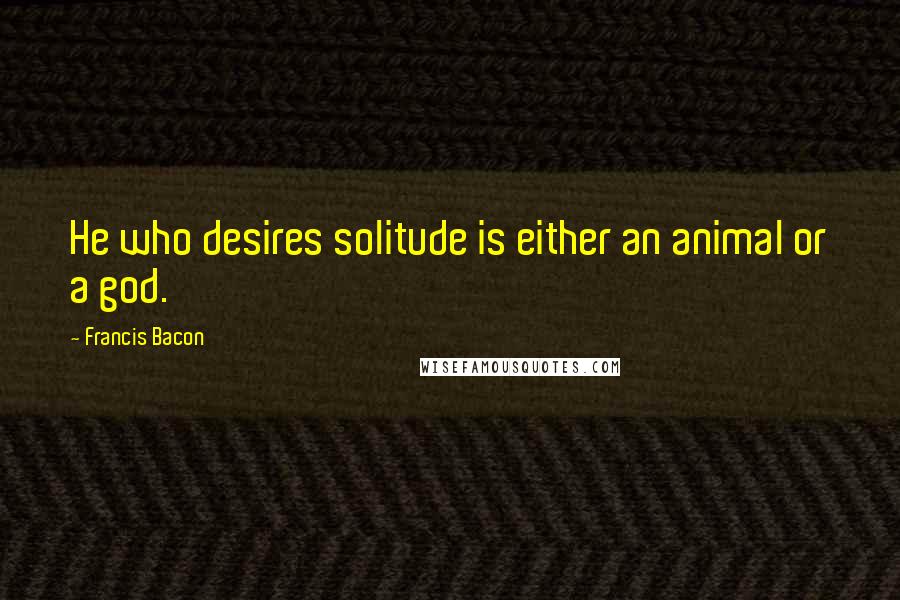 Francis Bacon Quotes: He who desires solitude is either an animal or a god.