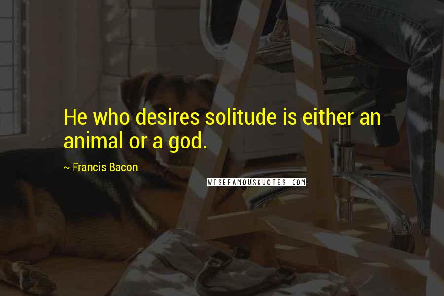 Francis Bacon Quotes: He who desires solitude is either an animal or a god.