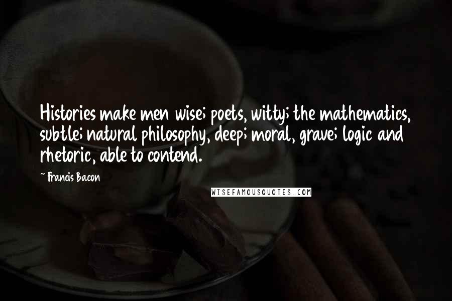 Francis Bacon Quotes: Histories make men wise; poets, witty; the mathematics, subtle; natural philosophy, deep; moral, grave; logic and rhetoric, able to contend.