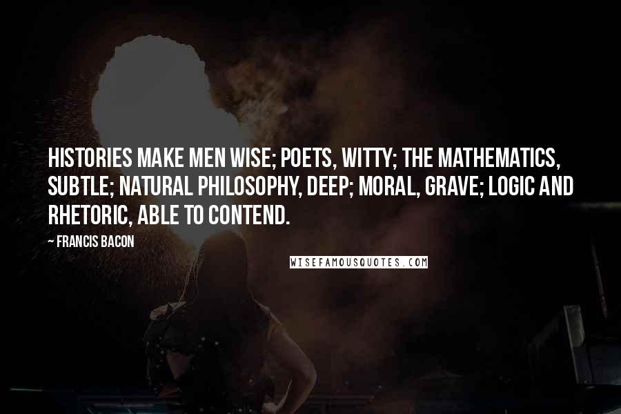 Francis Bacon Quotes: Histories make men wise; poets, witty; the mathematics, subtle; natural philosophy, deep; moral, grave; logic and rhetoric, able to contend.