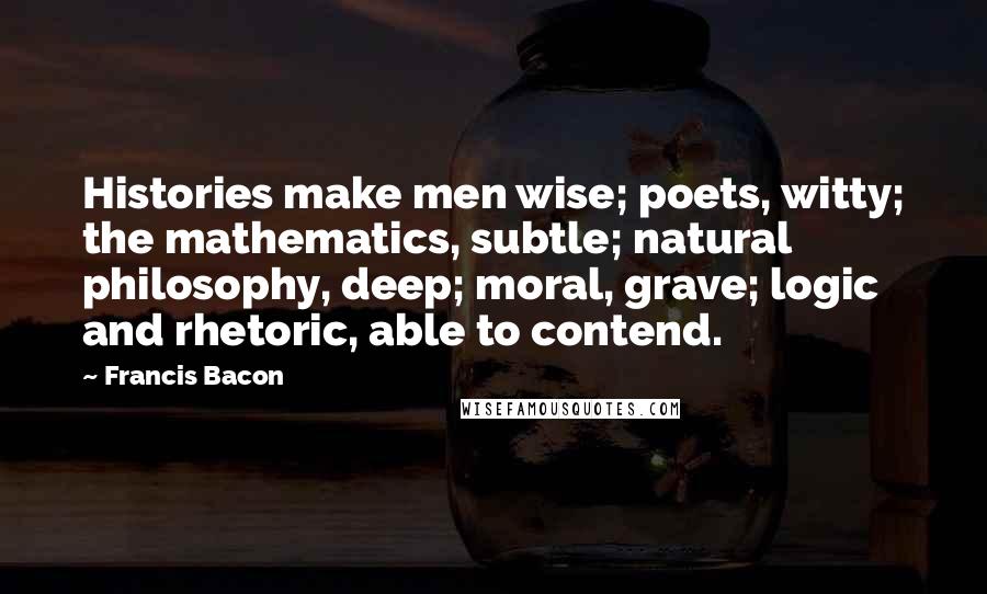 Francis Bacon Quotes: Histories make men wise; poets, witty; the mathematics, subtle; natural philosophy, deep; moral, grave; logic and rhetoric, able to contend.