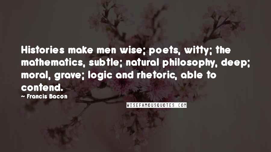 Francis Bacon Quotes: Histories make men wise; poets, witty; the mathematics, subtle; natural philosophy, deep; moral, grave; logic and rhetoric, able to contend.