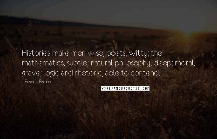 Francis Bacon Quotes: Histories make men wise; poets, witty; the mathematics, subtle; natural philosophy, deep; moral, grave; logic and rhetoric, able to contend.