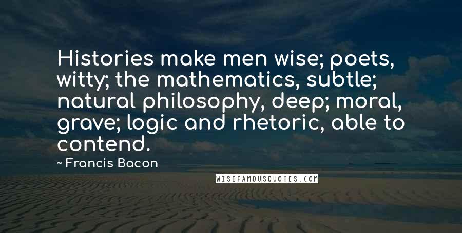 Francis Bacon Quotes: Histories make men wise; poets, witty; the mathematics, subtle; natural philosophy, deep; moral, grave; logic and rhetoric, able to contend.