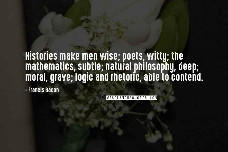 Francis Bacon Quotes: Histories make men wise; poets, witty; the mathematics, subtle; natural philosophy, deep; moral, grave; logic and rhetoric, able to contend.