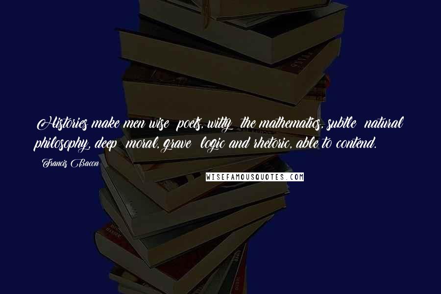 Francis Bacon Quotes: Histories make men wise; poets, witty; the mathematics, subtle; natural philosophy, deep; moral, grave; logic and rhetoric, able to contend.