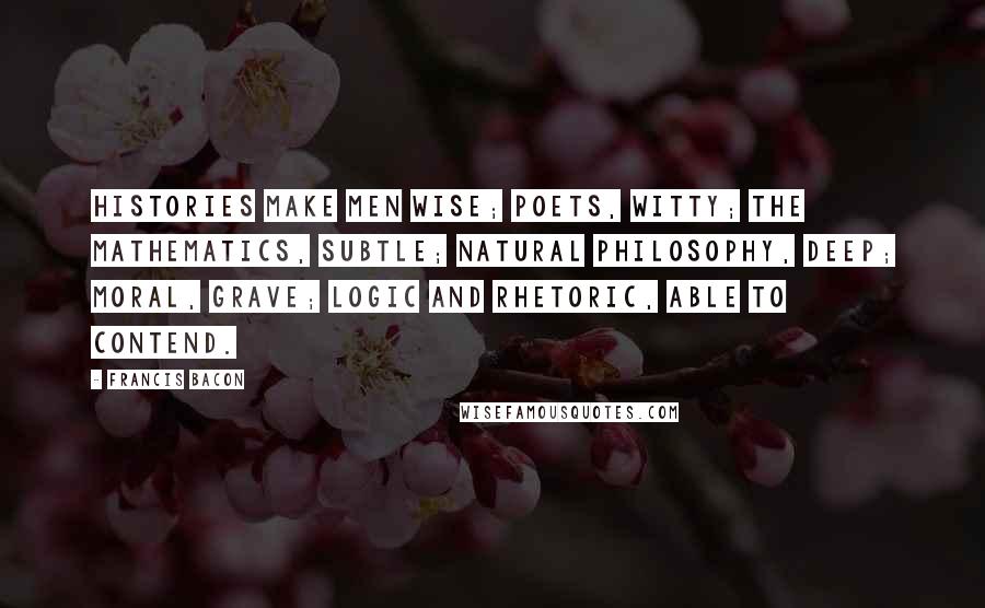 Francis Bacon Quotes: Histories make men wise; poets, witty; the mathematics, subtle; natural philosophy, deep; moral, grave; logic and rhetoric, able to contend.