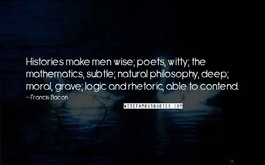 Francis Bacon Quotes: Histories make men wise; poets, witty; the mathematics, subtle; natural philosophy, deep; moral, grave; logic and rhetoric, able to contend.