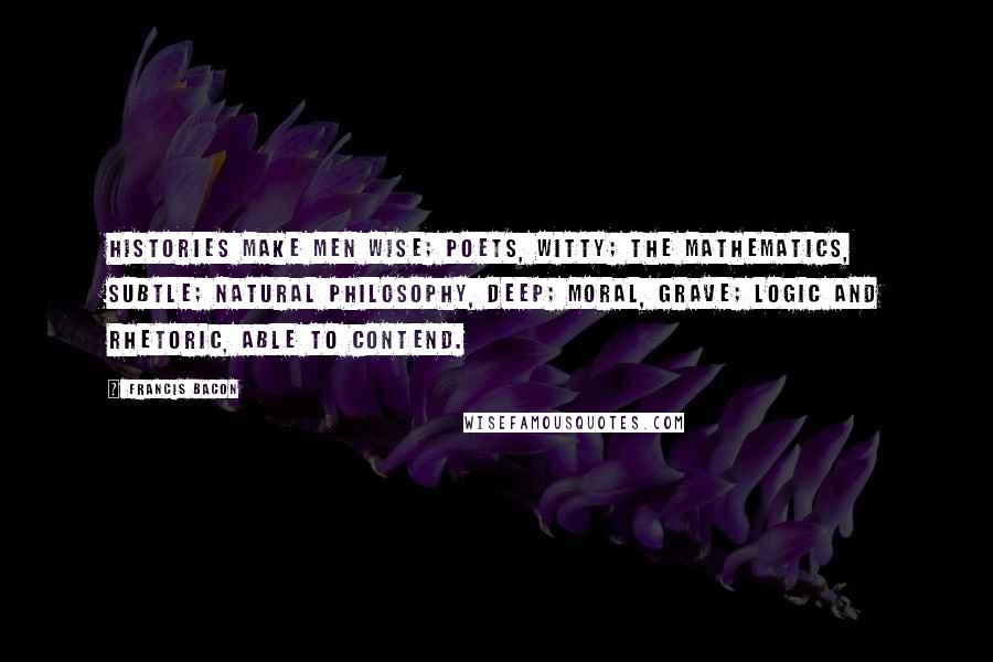 Francis Bacon Quotes: Histories make men wise; poets, witty; the mathematics, subtle; natural philosophy, deep; moral, grave; logic and rhetoric, able to contend.
