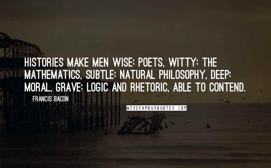 Francis Bacon Quotes: Histories make men wise; poets, witty; the mathematics, subtle; natural philosophy, deep; moral, grave; logic and rhetoric, able to contend.
