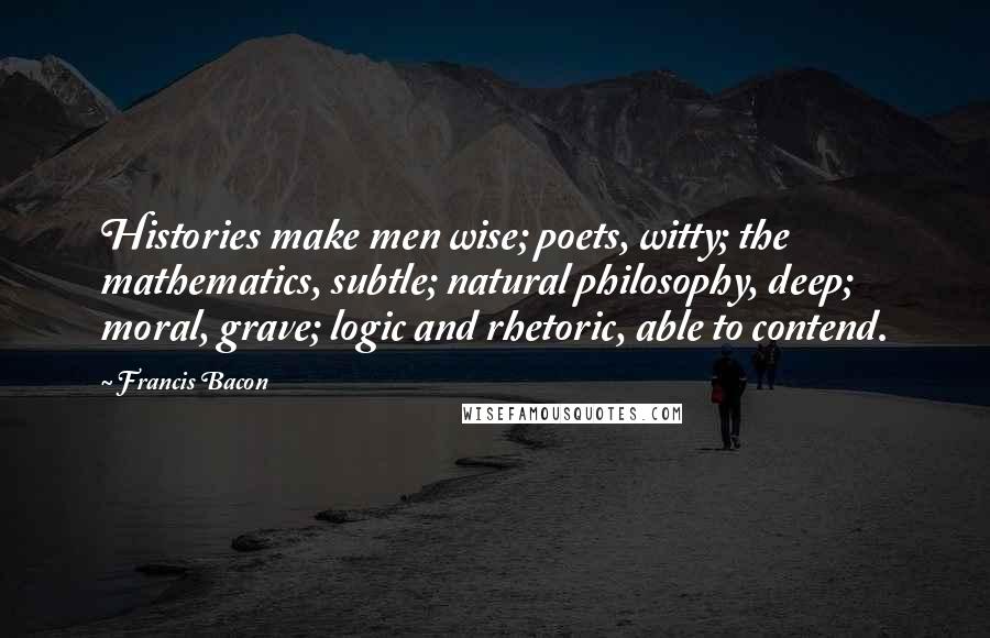 Francis Bacon Quotes: Histories make men wise; poets, witty; the mathematics, subtle; natural philosophy, deep; moral, grave; logic and rhetoric, able to contend.