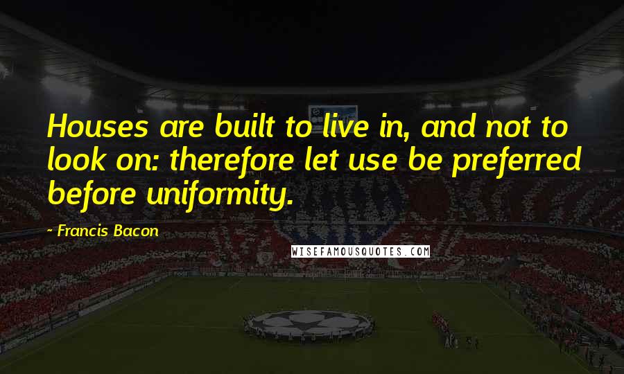 Francis Bacon Quotes: Houses are built to live in, and not to look on: therefore let use be preferred before uniformity.