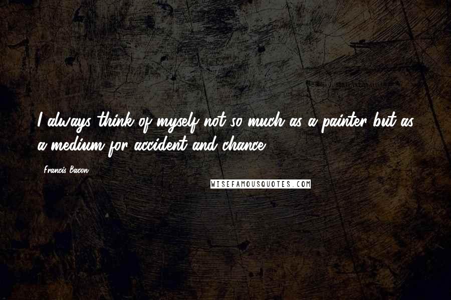 Francis Bacon Quotes: I always think of myself not so much as a painter but as a medium for accident and chance.