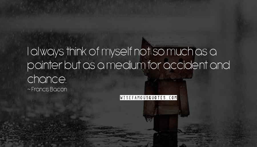 Francis Bacon Quotes: I always think of myself not so much as a painter but as a medium for accident and chance.