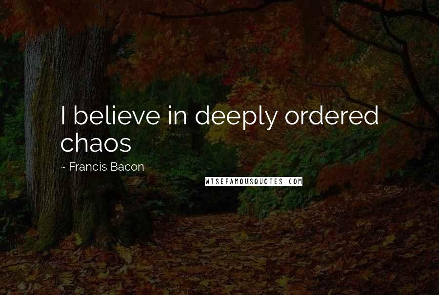 Francis Bacon Quotes: I believe in deeply ordered chaos