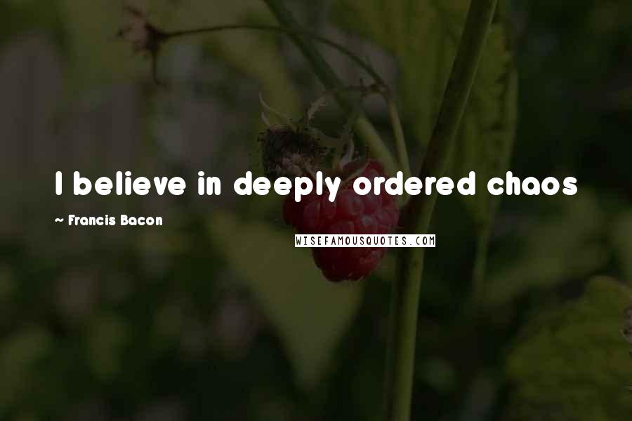 Francis Bacon Quotes: I believe in deeply ordered chaos