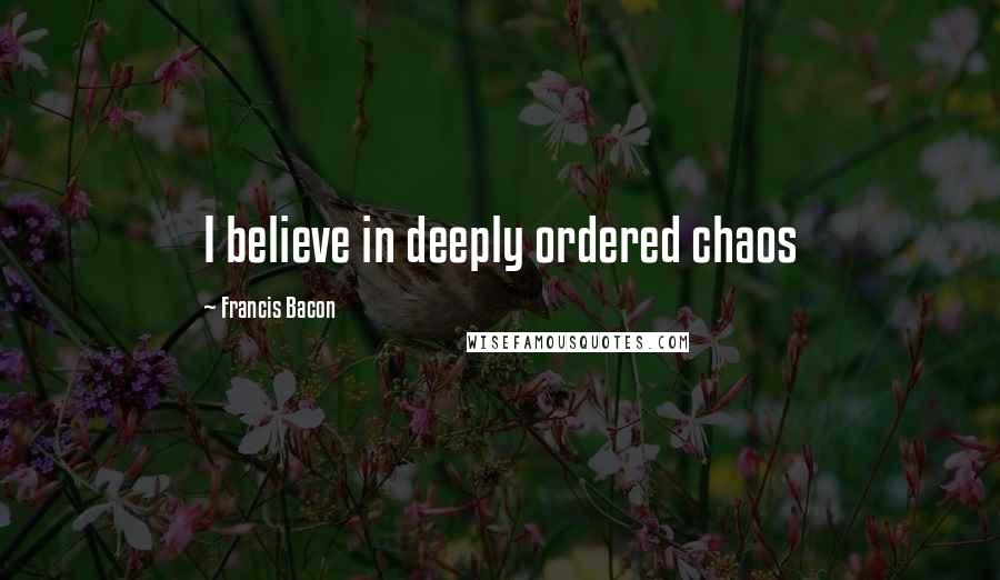 Francis Bacon Quotes: I believe in deeply ordered chaos