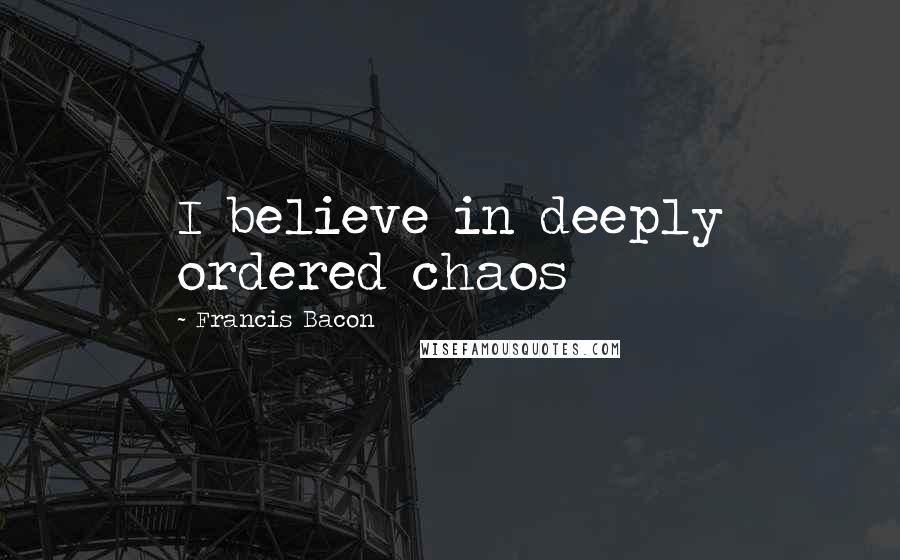 Francis Bacon Quotes: I believe in deeply ordered chaos