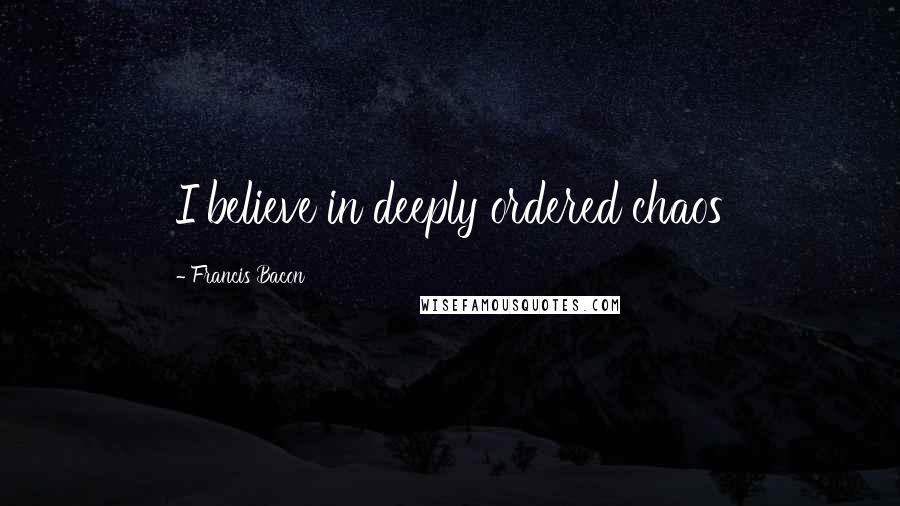 Francis Bacon Quotes: I believe in deeply ordered chaos