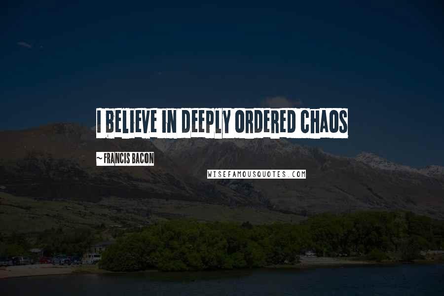 Francis Bacon Quotes: I believe in deeply ordered chaos