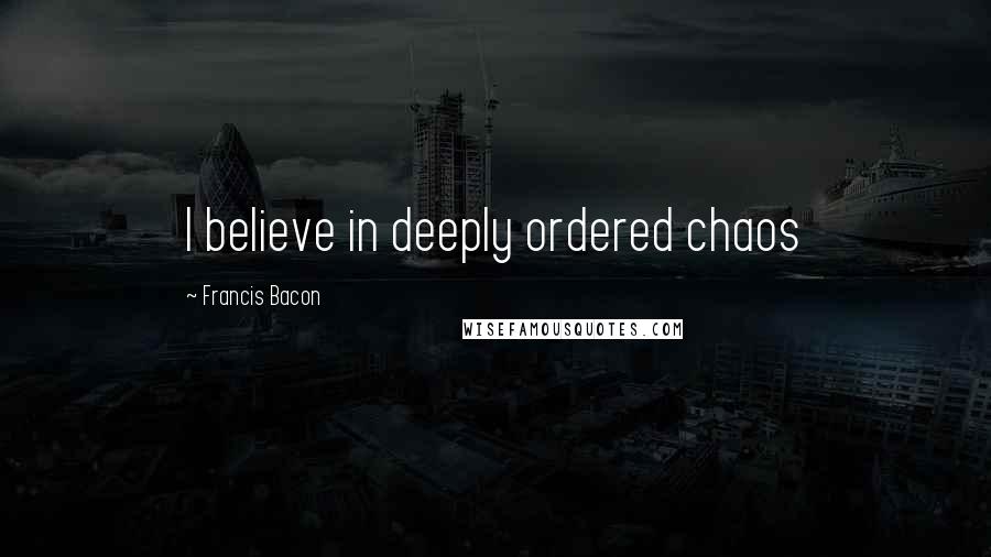 Francis Bacon Quotes: I believe in deeply ordered chaos