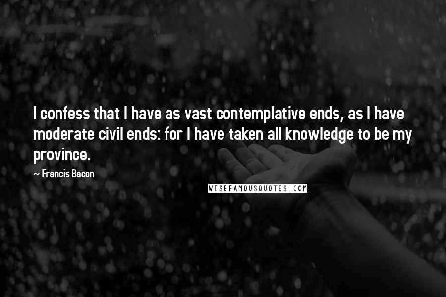 Francis Bacon Quotes: I confess that I have as vast contemplative ends, as I have moderate civil ends: for I have taken all knowledge to be my province.