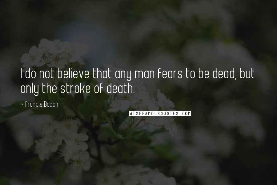 Francis Bacon Quotes: I do not believe that any man fears to be dead, but only the stroke of death.