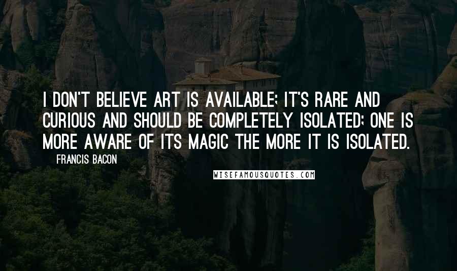 Francis Bacon Quotes: I don't believe art is available; it's rare and curious and should be completely isolated; one is more aware of its magic the more it is isolated.