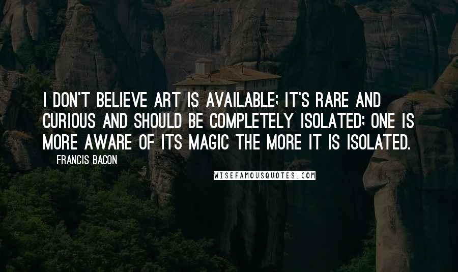 Francis Bacon Quotes: I don't believe art is available; it's rare and curious and should be completely isolated; one is more aware of its magic the more it is isolated.