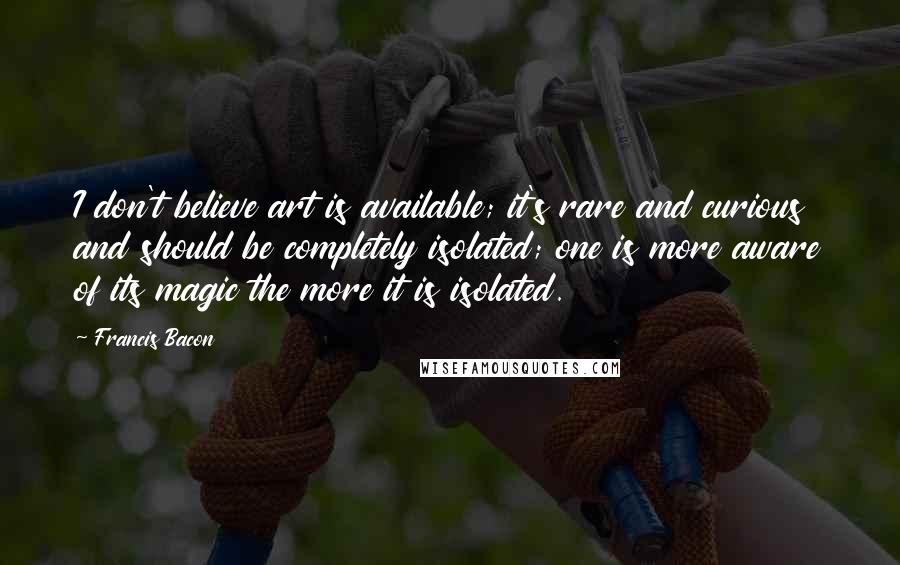 Francis Bacon Quotes: I don't believe art is available; it's rare and curious and should be completely isolated; one is more aware of its magic the more it is isolated.