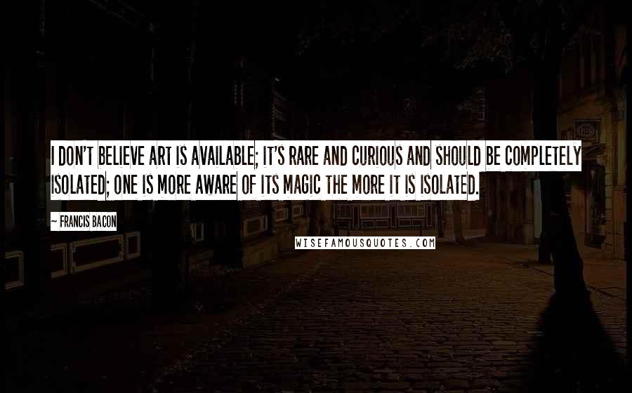 Francis Bacon Quotes: I don't believe art is available; it's rare and curious and should be completely isolated; one is more aware of its magic the more it is isolated.