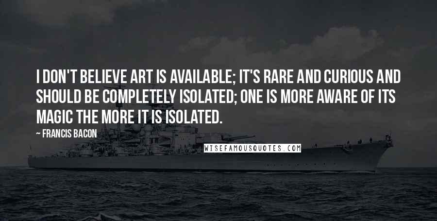 Francis Bacon Quotes: I don't believe art is available; it's rare and curious and should be completely isolated; one is more aware of its magic the more it is isolated.