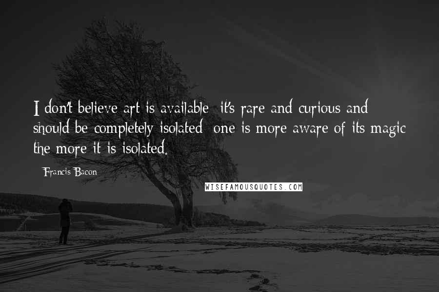 Francis Bacon Quotes: I don't believe art is available; it's rare and curious and should be completely isolated; one is more aware of its magic the more it is isolated.