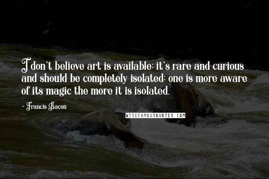 Francis Bacon Quotes: I don't believe art is available; it's rare and curious and should be completely isolated; one is more aware of its magic the more it is isolated.