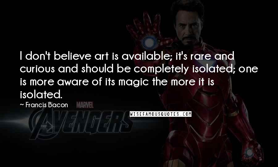 Francis Bacon Quotes: I don't believe art is available; it's rare and curious and should be completely isolated; one is more aware of its magic the more it is isolated.