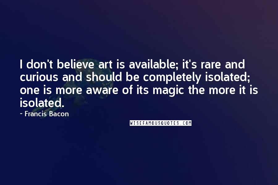 Francis Bacon Quotes: I don't believe art is available; it's rare and curious and should be completely isolated; one is more aware of its magic the more it is isolated.