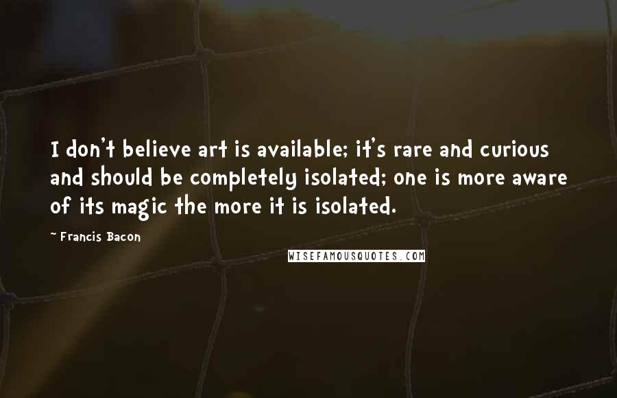 Francis Bacon Quotes: I don't believe art is available; it's rare and curious and should be completely isolated; one is more aware of its magic the more it is isolated.