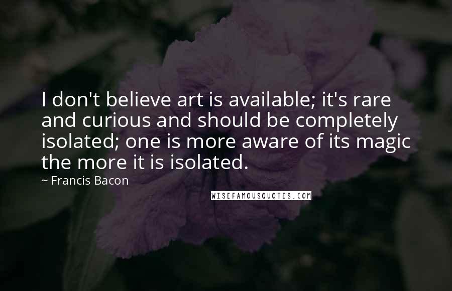 Francis Bacon Quotes: I don't believe art is available; it's rare and curious and should be completely isolated; one is more aware of its magic the more it is isolated.