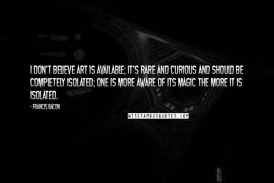 Francis Bacon Quotes: I don't believe art is available; it's rare and curious and should be completely isolated; one is more aware of its magic the more it is isolated.