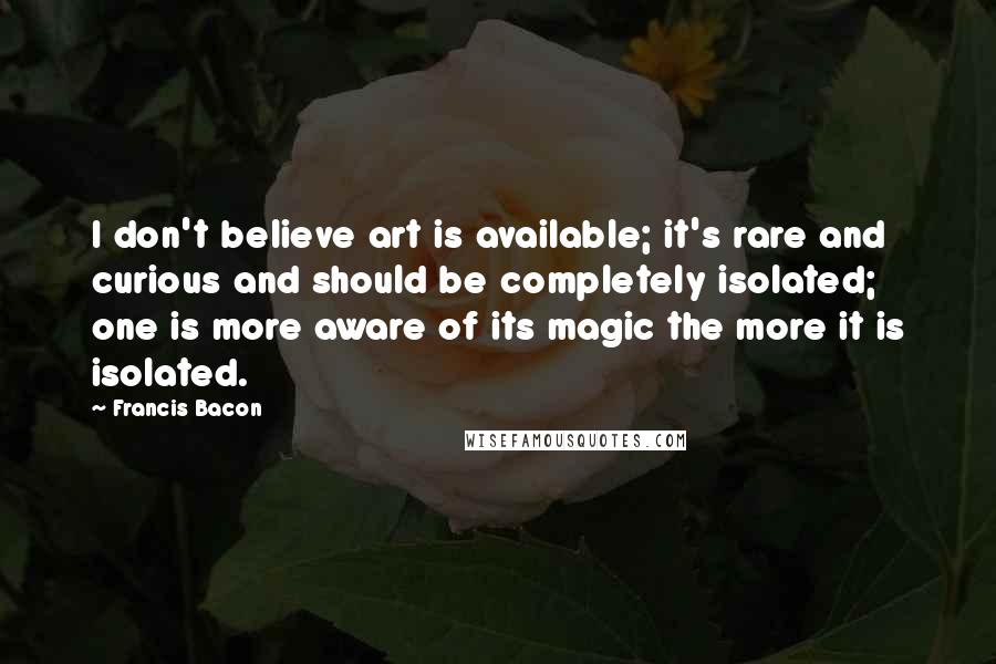 Francis Bacon Quotes: I don't believe art is available; it's rare and curious and should be completely isolated; one is more aware of its magic the more it is isolated.