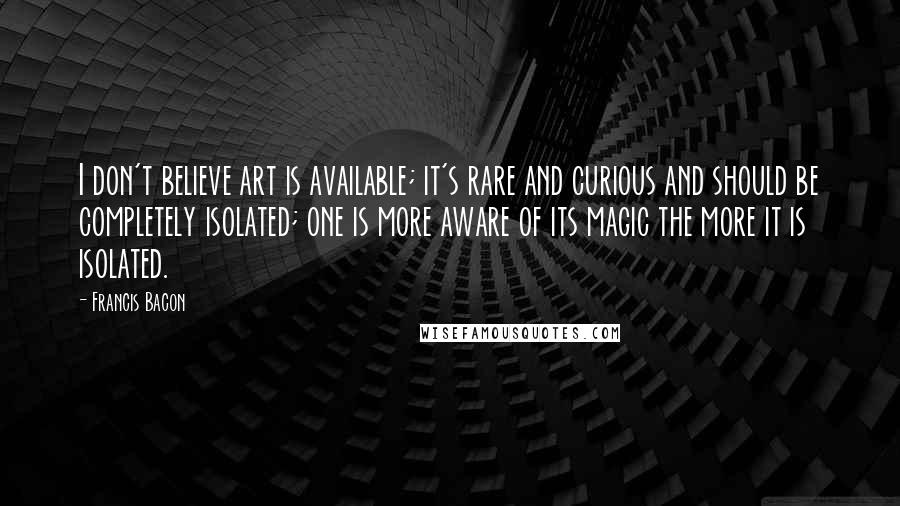 Francis Bacon Quotes: I don't believe art is available; it's rare and curious and should be completely isolated; one is more aware of its magic the more it is isolated.