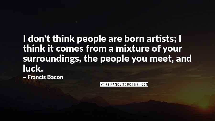 Francis Bacon Quotes: I don't think people are born artists; I think it comes from a mixture of your surroundings, the people you meet, and luck.