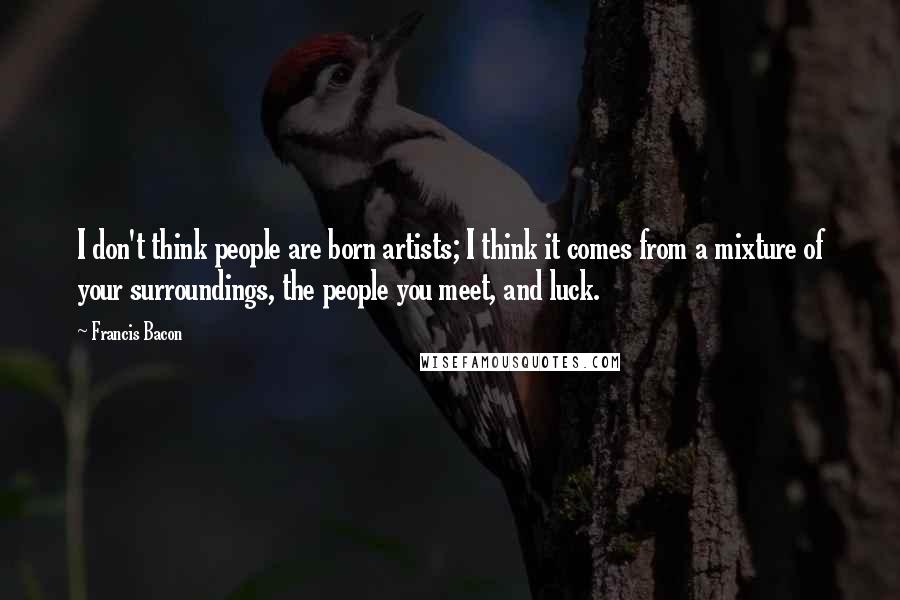 Francis Bacon Quotes: I don't think people are born artists; I think it comes from a mixture of your surroundings, the people you meet, and luck.