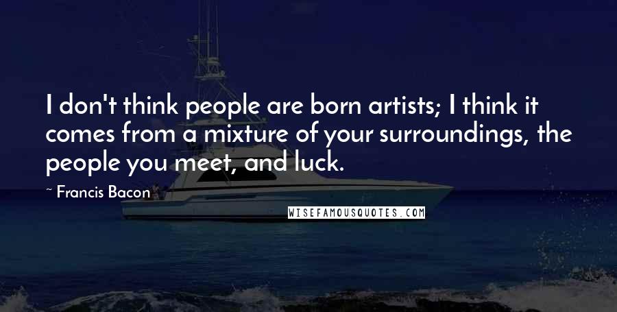 Francis Bacon Quotes: I don't think people are born artists; I think it comes from a mixture of your surroundings, the people you meet, and luck.