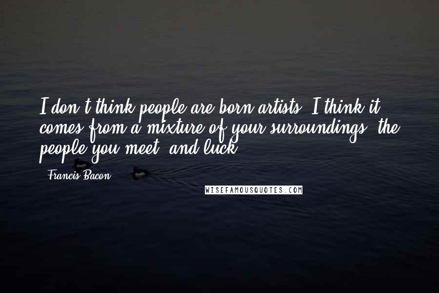 Francis Bacon Quotes: I don't think people are born artists; I think it comes from a mixture of your surroundings, the people you meet, and luck.
