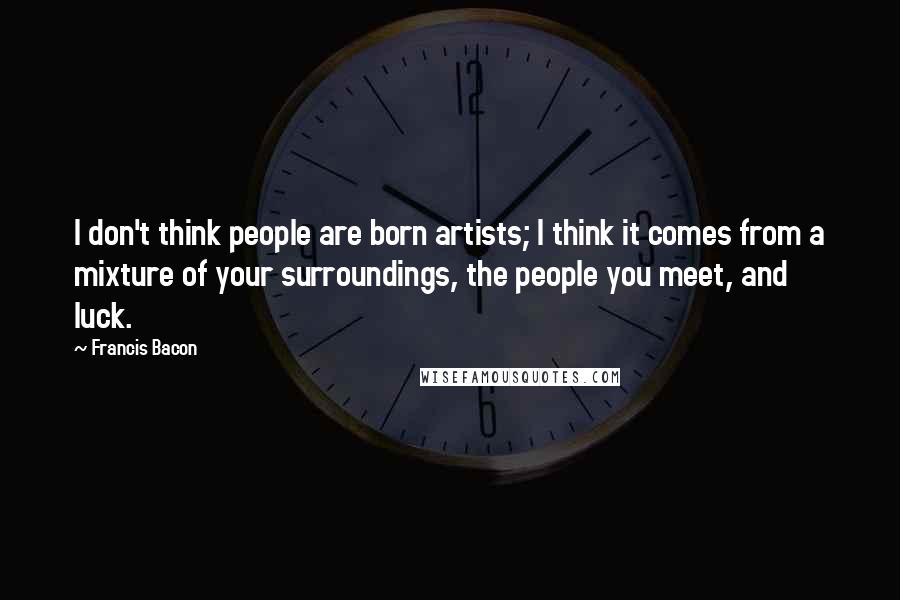 Francis Bacon Quotes: I don't think people are born artists; I think it comes from a mixture of your surroundings, the people you meet, and luck.