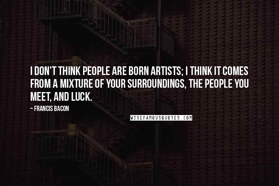 Francis Bacon Quotes: I don't think people are born artists; I think it comes from a mixture of your surroundings, the people you meet, and luck.