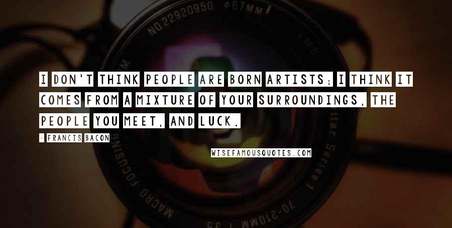 Francis Bacon Quotes: I don't think people are born artists; I think it comes from a mixture of your surroundings, the people you meet, and luck.
