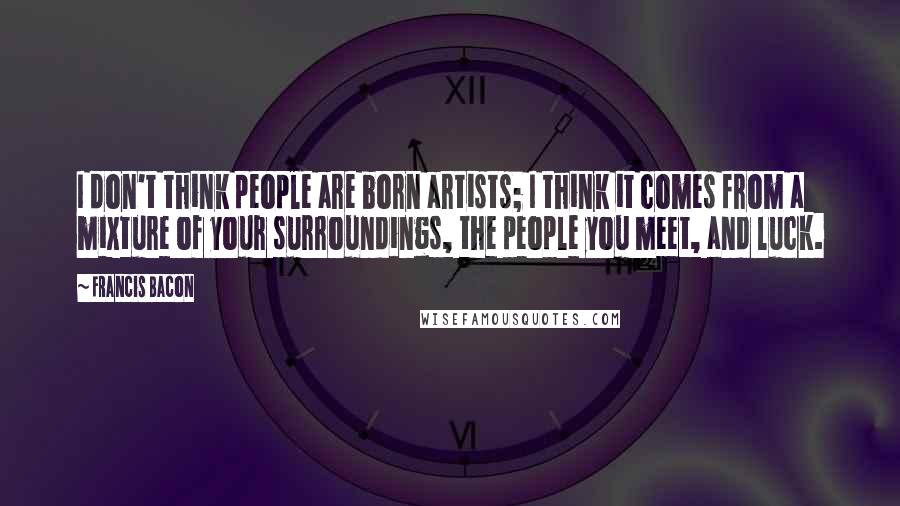 Francis Bacon Quotes: I don't think people are born artists; I think it comes from a mixture of your surroundings, the people you meet, and luck.